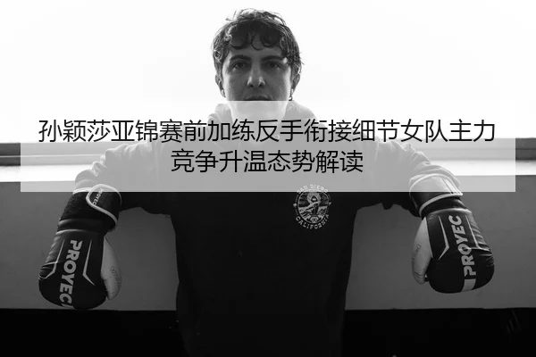 孙颖莎亚锦赛前加练反手衔接细节女队主力竞争升温态势解读