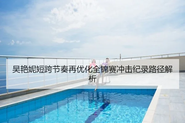 吴艳妮短跨节奏再优化全锦赛冲击纪录路径解析