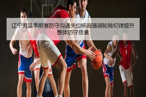 辽宁男篮季前赛防守沟通失位杨鸣强调轮转纪律提升整体防守质量