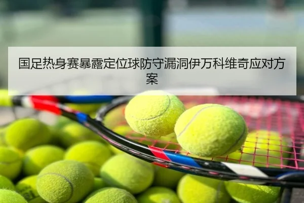 国足热身赛暴露定位球防守漏洞伊万科维奇应对方案